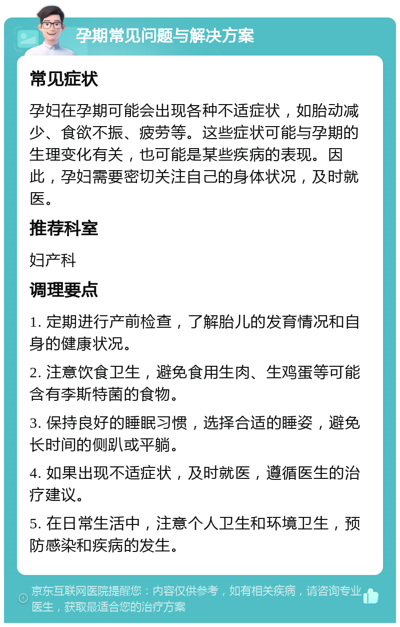 孕期常见问题与解决方案 常见症状 孕妇在孕期可能会出现各种不适症状，如胎动减少、食欲不振、疲劳等。这些症状可能与孕期的生理变化有关，也可能是某些疾病的表现。因此，孕妇需要密切关注自己的身体状况，及时就医。 推荐科室 妇产科 调理要点 1. 定期进行产前检查，了解胎儿的发育情况和自身的健康状况。 2. 注意饮食卫生，避免食用生肉、生鸡蛋等可能含有李斯特菌的食物。 3. 保持良好的睡眠习惯，选择合适的睡姿，避免长时间的侧趴或平躺。 4. 如果出现不适症状，及时就医，遵循医生的治疗建议。 5. 在日常生活中，注意个人卫生和环境卫生，预防感染和疾病的发生。