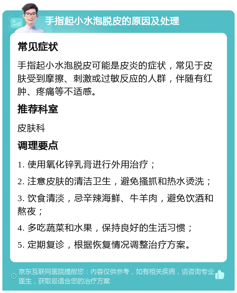 手指起小水泡脱皮的原因及处理 常见症状 手指起小水泡脱皮可能是皮炎的症状，常见于皮肤受到摩擦、刺激或过敏反应的人群，伴随有红肿、疼痛等不适感。 推荐科室 皮肤科 调理要点 1. 使用氧化锌乳膏进行外用治疗； 2. 注意皮肤的清洁卫生，避免搔抓和热水烫洗； 3. 饮食清淡，忌辛辣海鲜、牛羊肉，避免饮酒和熬夜； 4. 多吃蔬菜和水果，保持良好的生活习惯； 5. 定期复诊，根据恢复情况调整治疗方案。