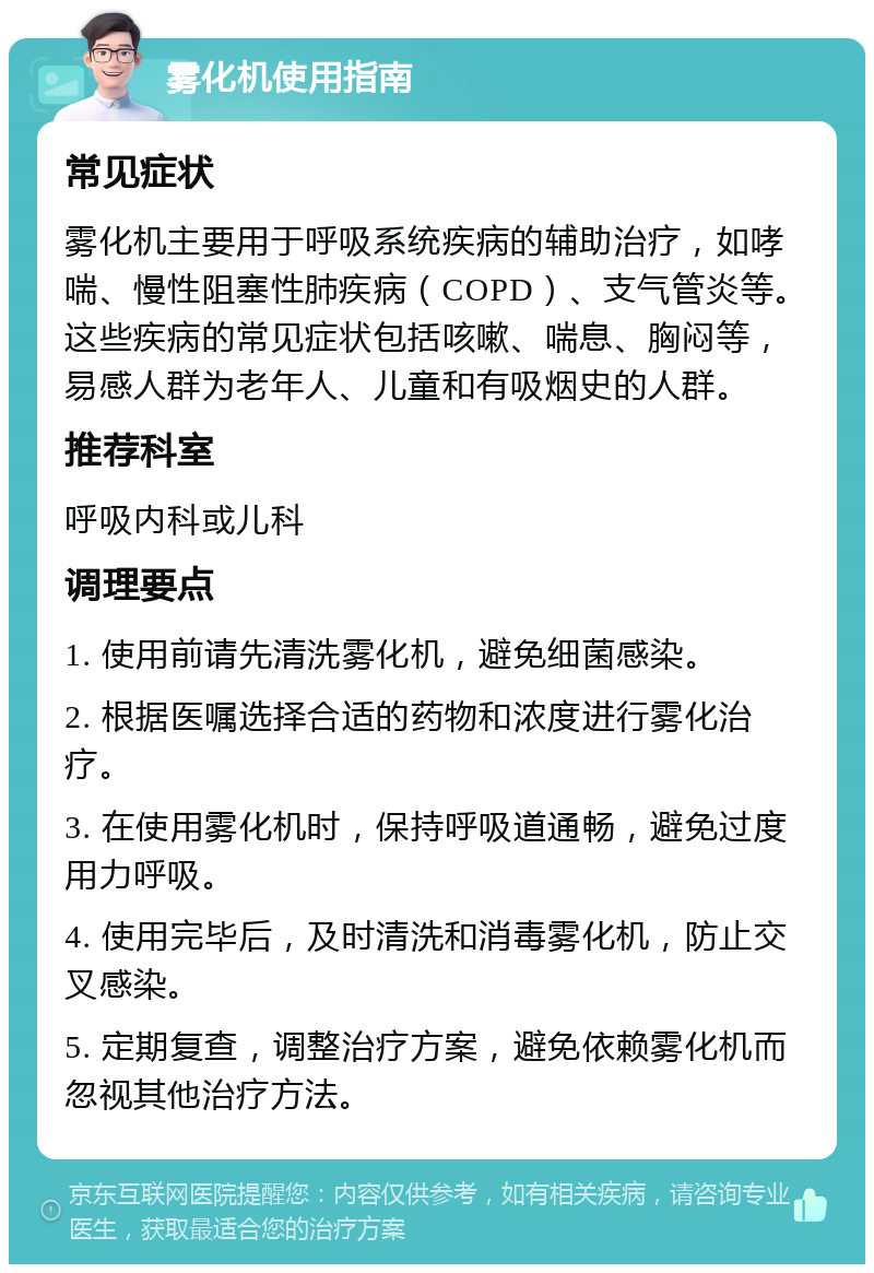 雾化机使用指南 常见症状 雾化机主要用于呼吸系统疾病的辅助治疗，如哮喘、慢性阻塞性肺疾病（COPD）、支气管炎等。这些疾病的常见症状包括咳嗽、喘息、胸闷等，易感人群为老年人、儿童和有吸烟史的人群。 推荐科室 呼吸内科或儿科 调理要点 1. 使用前请先清洗雾化机，避免细菌感染。 2. 根据医嘱选择合适的药物和浓度进行雾化治疗。 3. 在使用雾化机时，保持呼吸道通畅，避免过度用力呼吸。 4. 使用完毕后，及时清洗和消毒雾化机，防止交叉感染。 5. 定期复查，调整治疗方案，避免依赖雾化机而忽视其他治疗方法。