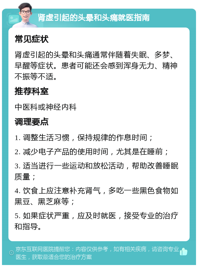 肾虚引起的头晕和头痛就医指南 常见症状 肾虚引起的头晕和头痛通常伴随着失眠、多梦、早醒等症状。患者可能还会感到浑身无力、精神不振等不适。 推荐科室 中医科或神经内科 调理要点 1. 调整生活习惯，保持规律的作息时间； 2. 减少电子产品的使用时间，尤其是在睡前； 3. 适当进行一些运动和放松活动，帮助改善睡眠质量； 4. 饮食上应注意补充肾气，多吃一些黑色食物如黑豆、黑芝麻等； 5. 如果症状严重，应及时就医，接受专业的治疗和指导。