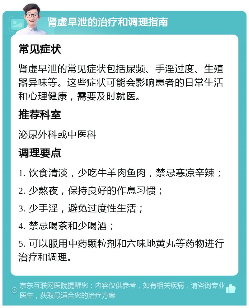 肾虚早泄的治疗和调理指南 常见症状 肾虚早泄的常见症状包括尿频、手淫过度、生殖器异味等。这些症状可能会影响患者的日常生活和心理健康，需要及时就医。 推荐科室 泌尿外科或中医科 调理要点 1. 饮食清淡，少吃牛羊肉鱼肉，禁忌寒凉辛辣； 2. 少熬夜，保持良好的作息习惯； 3. 少手淫，避免过度性生活； 4. 禁忌喝茶和少喝酒； 5. 可以服用中药颗粒剂和六味地黄丸等药物进行治疗和调理。