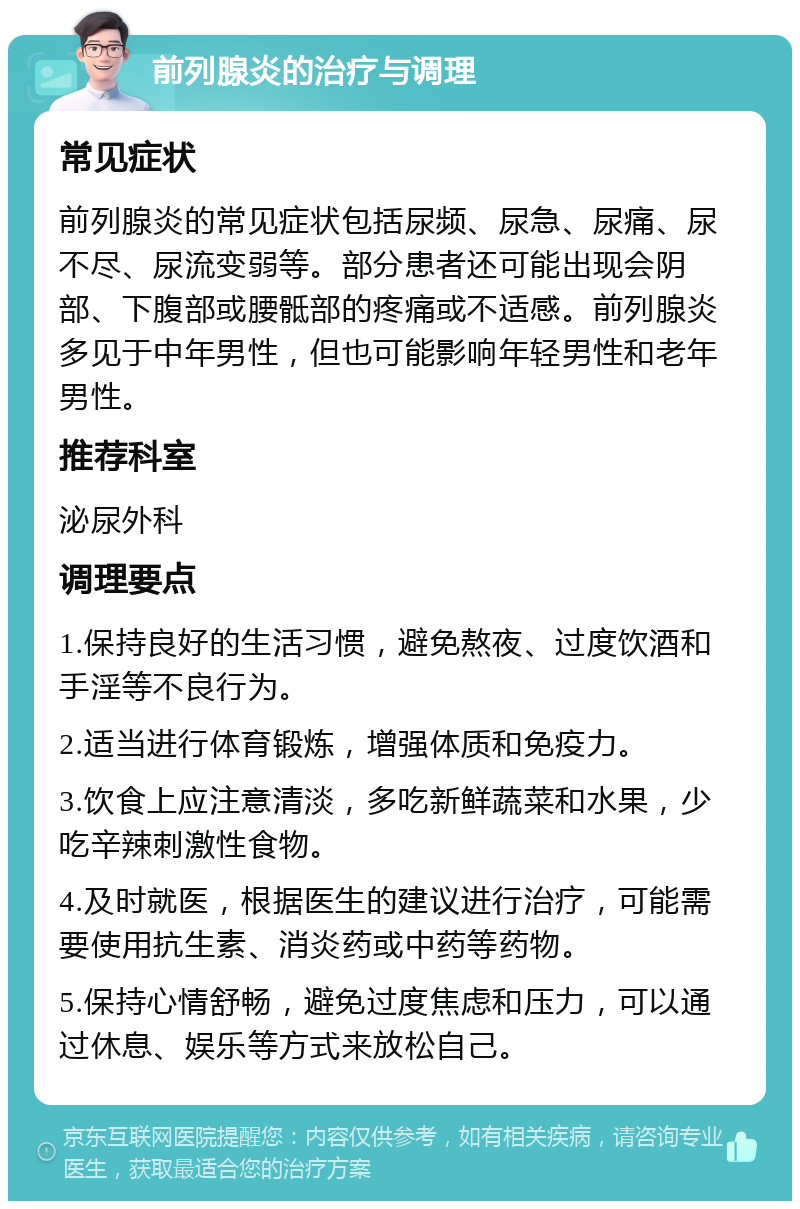 前列腺炎的治疗与调理 常见症状 前列腺炎的常见症状包括尿频、尿急、尿痛、尿不尽、尿流变弱等。部分患者还可能出现会阴部、下腹部或腰骶部的疼痛或不适感。前列腺炎多见于中年男性，但也可能影响年轻男性和老年男性。 推荐科室 泌尿外科 调理要点 1.保持良好的生活习惯，避免熬夜、过度饮酒和手淫等不良行为。 2.适当进行体育锻炼，增强体质和免疫力。 3.饮食上应注意清淡，多吃新鲜蔬菜和水果，少吃辛辣刺激性食物。 4.及时就医，根据医生的建议进行治疗，可能需要使用抗生素、消炎药或中药等药物。 5.保持心情舒畅，避免过度焦虑和压力，可以通过休息、娱乐等方式来放松自己。