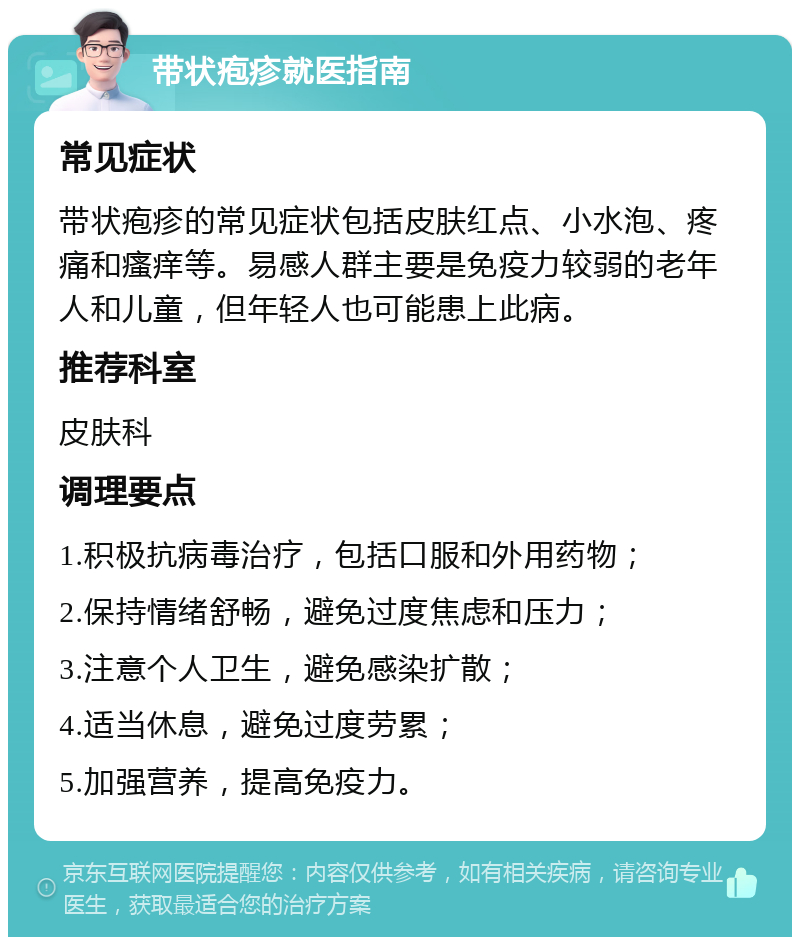 带状疱疹就医指南 常见症状 带状疱疹的常见症状包括皮肤红点、小水泡、疼痛和瘙痒等。易感人群主要是免疫力较弱的老年人和儿童，但年轻人也可能患上此病。 推荐科室 皮肤科 调理要点 1.积极抗病毒治疗，包括口服和外用药物； 2.保持情绪舒畅，避免过度焦虑和压力； 3.注意个人卫生，避免感染扩散； 4.适当休息，避免过度劳累； 5.加强营养，提高免疫力。