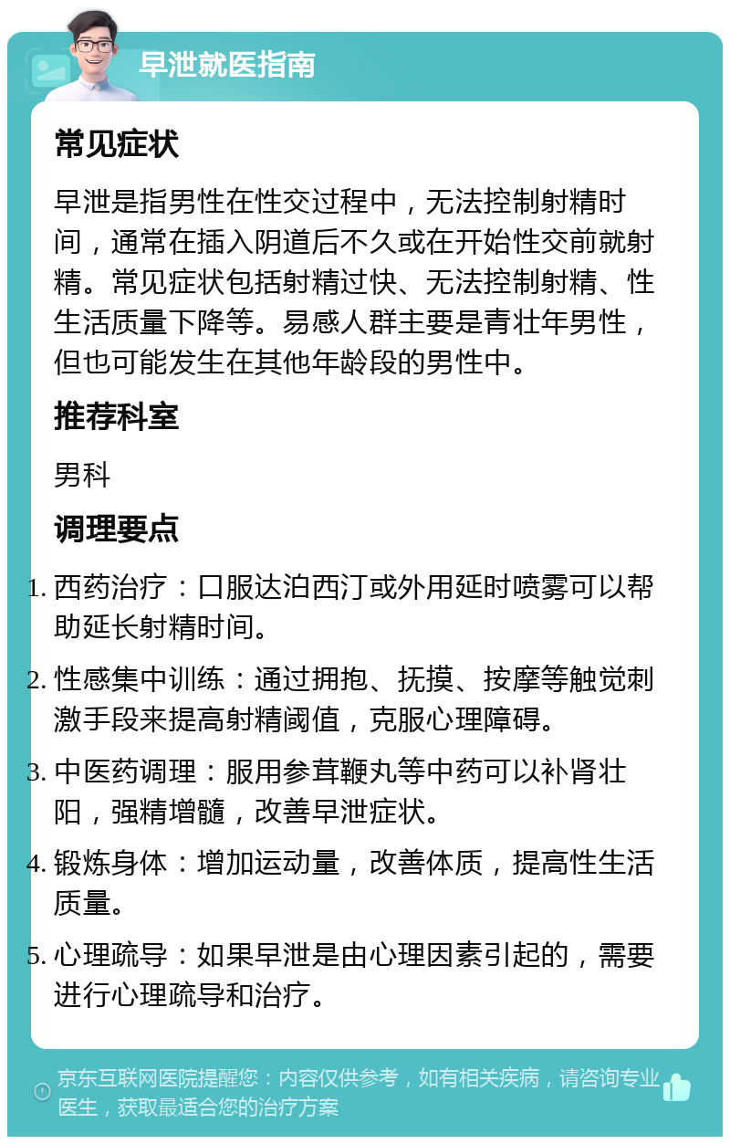 早泄就医指南 常见症状 早泄是指男性在性交过程中，无法控制射精时间，通常在插入阴道后不久或在开始性交前就射精。常见症状包括射精过快、无法控制射精、性生活质量下降等。易感人群主要是青壮年男性，但也可能发生在其他年龄段的男性中。 推荐科室 男科 调理要点 西药治疗：口服达泊西汀或外用延时喷雾可以帮助延长射精时间。 性感集中训练：通过拥抱、抚摸、按摩等触觉刺激手段来提高射精阈值，克服心理障碍。 中医药调理：服用参茸鞭丸等中药可以补肾壮阳，强精增髓，改善早泄症状。 锻炼身体：增加运动量，改善体质，提高性生活质量。 心理疏导：如果早泄是由心理因素引起的，需要进行心理疏导和治疗。