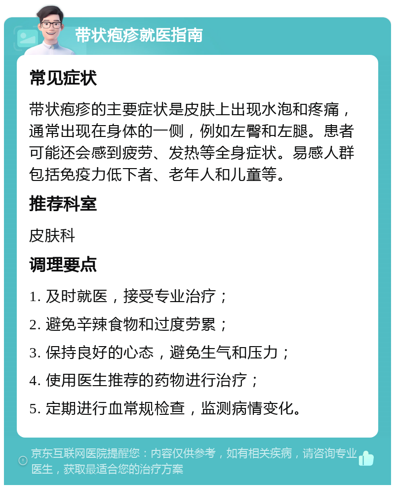 带状疱疹就医指南 常见症状 带状疱疹的主要症状是皮肤上出现水泡和疼痛，通常出现在身体的一侧，例如左臀和左腿。患者可能还会感到疲劳、发热等全身症状。易感人群包括免疫力低下者、老年人和儿童等。 推荐科室 皮肤科 调理要点 1. 及时就医，接受专业治疗； 2. 避免辛辣食物和过度劳累； 3. 保持良好的心态，避免生气和压力； 4. 使用医生推荐的药物进行治疗； 5. 定期进行血常规检查，监测病情变化。