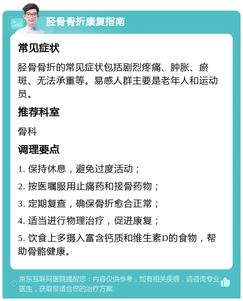 胫骨骨折康复指南 常见症状 胫骨骨折的常见症状包括剧烈疼痛、肿胀、瘀斑、无法承重等。易感人群主要是老年人和运动员。 推荐科室 骨科 调理要点 1. 保持休息，避免过度活动； 2. 按医嘱服用止痛药和接骨药物； 3. 定期复查，确保骨折愈合正常； 4. 适当进行物理治疗，促进康复； 5. 饮食上多摄入富含钙质和维生素D的食物，帮助骨骼健康。