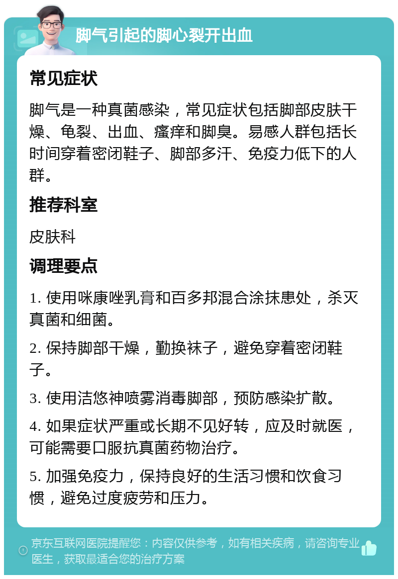 脚气引起的脚心裂开出血 常见症状 脚气是一种真菌感染，常见症状包括脚部皮肤干燥、龟裂、出血、瘙痒和脚臭。易感人群包括长时间穿着密闭鞋子、脚部多汗、免疫力低下的人群。 推荐科室 皮肤科 调理要点 1. 使用咪康唑乳膏和百多邦混合涂抹患处，杀灭真菌和细菌。 2. 保持脚部干燥，勤换袜子，避免穿着密闭鞋子。 3. 使用洁悠神喷雾消毒脚部，预防感染扩散。 4. 如果症状严重或长期不见好转，应及时就医，可能需要口服抗真菌药物治疗。 5. 加强免疫力，保持良好的生活习惯和饮食习惯，避免过度疲劳和压力。