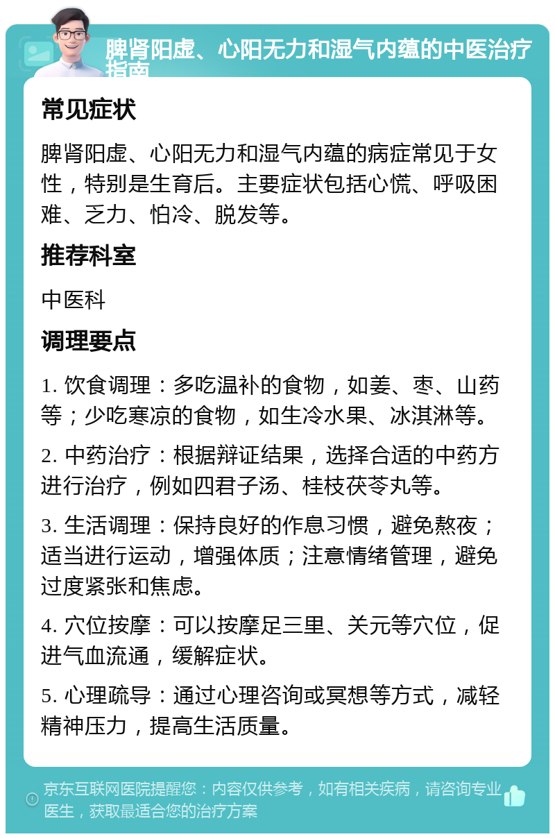 脾肾阳虚、心阳无力和湿气内蕴的中医治疗指南 常见症状 脾肾阳虚、心阳无力和湿气内蕴的病症常见于女性，特别是生育后。主要症状包括心慌、呼吸困难、乏力、怕冷、脱发等。 推荐科室 中医科 调理要点 1. 饮食调理：多吃温补的食物，如姜、枣、山药等；少吃寒凉的食物，如生冷水果、冰淇淋等。 2. 中药治疗：根据辩证结果，选择合适的中药方进行治疗，例如四君子汤、桂枝茯苓丸等。 3. 生活调理：保持良好的作息习惯，避免熬夜；适当进行运动，增强体质；注意情绪管理，避免过度紧张和焦虑。 4. 穴位按摩：可以按摩足三里、关元等穴位，促进气血流通，缓解症状。 5. 心理疏导：通过心理咨询或冥想等方式，减轻精神压力，提高生活质量。