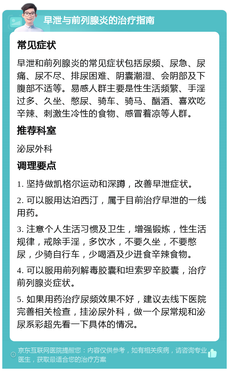 早泄与前列腺炎的治疗指南 常见症状 早泄和前列腺炎的常见症状包括尿频、尿急、尿痛、尿不尽、排尿困难、阴囊潮湿、会阴部及下腹部不适等。易感人群主要是性生活频繁、手淫过多、久坐、憋尿、骑车、骑马、酗酒、喜欢吃辛辣、刺激生冷性的食物、感冒着凉等人群。 推荐科室 泌尿外科 调理要点 1. 坚持做凯格尔运动和深蹲，改善早泄症状。 2. 可以服用达泊西汀，属于目前治疗早泄的一线用药。 3. 注意个人生活习惯及卫生，增强锻炼，性生活规律，戒除手淫，多饮水，不要久坐，不要憋尿，少骑自行车，少喝酒及少进食辛辣食物。 4. 可以服用前列解毒胶囊和坦索罗辛胶囊，治疗前列腺炎症状。 5. 如果用药治疗尿频效果不好，建议去线下医院完善相关检查，挂泌尿外科，做一个尿常规和泌尿系彩超先看一下具体的情况。