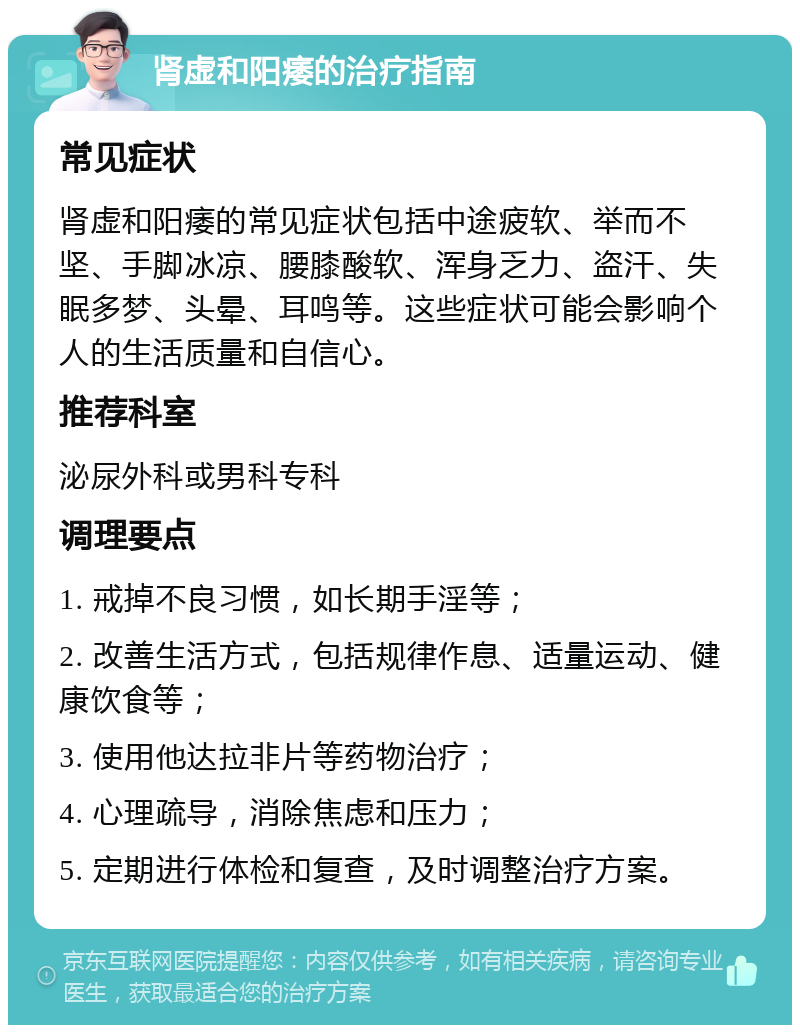 肾虚和阳痿的治疗指南 常见症状 肾虚和阳痿的常见症状包括中途疲软、举而不坚、手脚冰凉、腰膝酸软、浑身乏力、盗汗、失眠多梦、头晕、耳鸣等。这些症状可能会影响个人的生活质量和自信心。 推荐科室 泌尿外科或男科专科 调理要点 1. 戒掉不良习惯，如长期手淫等； 2. 改善生活方式，包括规律作息、适量运动、健康饮食等； 3. 使用他达拉非片等药物治疗； 4. 心理疏导，消除焦虑和压力； 5. 定期进行体检和复查，及时调整治疗方案。