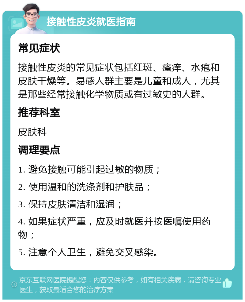 接触性皮炎就医指南 常见症状 接触性皮炎的常见症状包括红斑、瘙痒、水疱和皮肤干燥等。易感人群主要是儿童和成人，尤其是那些经常接触化学物质或有过敏史的人群。 推荐科室 皮肤科 调理要点 1. 避免接触可能引起过敏的物质； 2. 使用温和的洗涤剂和护肤品； 3. 保持皮肤清洁和湿润； 4. 如果症状严重，应及时就医并按医嘱使用药物； 5. 注意个人卫生，避免交叉感染。