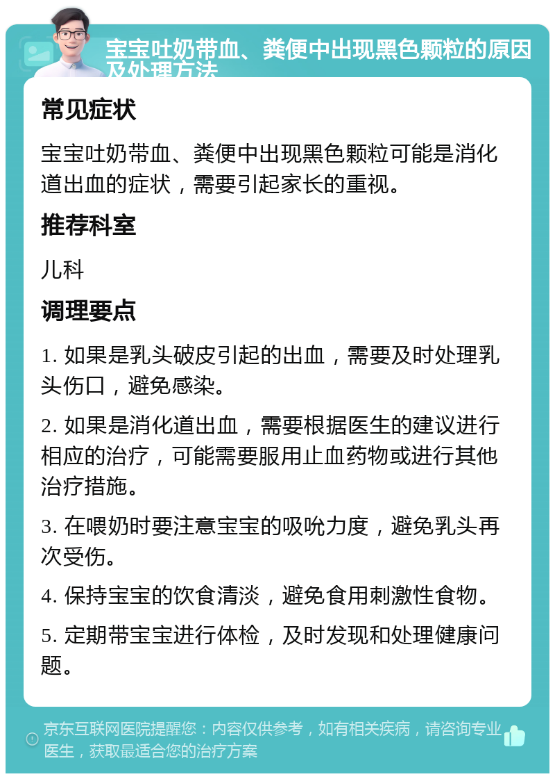 宝宝吐奶带血、粪便中出现黑色颗粒的原因及处理方法 常见症状 宝宝吐奶带血、粪便中出现黑色颗粒可能是消化道出血的症状，需要引起家长的重视。 推荐科室 儿科 调理要点 1. 如果是乳头破皮引起的出血，需要及时处理乳头伤口，避免感染。 2. 如果是消化道出血，需要根据医生的建议进行相应的治疗，可能需要服用止血药物或进行其他治疗措施。 3. 在喂奶时要注意宝宝的吸吮力度，避免乳头再次受伤。 4. 保持宝宝的饮食清淡，避免食用刺激性食物。 5. 定期带宝宝进行体检，及时发现和处理健康问题。