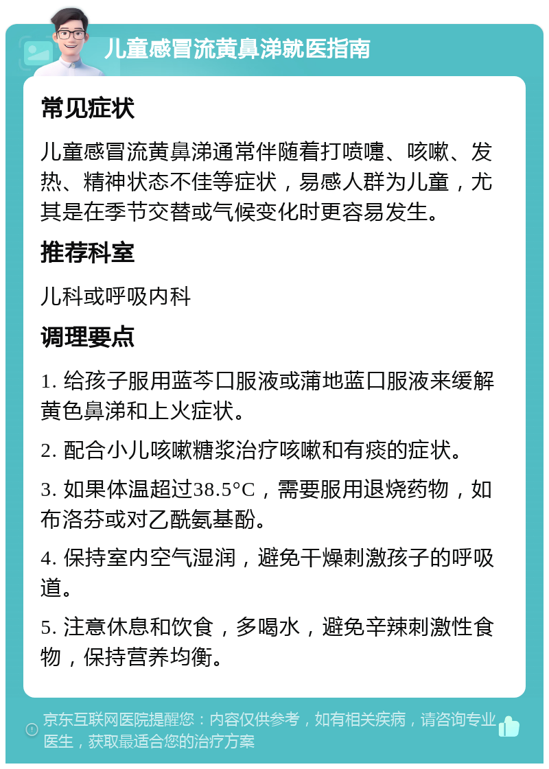 儿童感冒流黄鼻涕就医指南 常见症状 儿童感冒流黄鼻涕通常伴随着打喷嚏、咳嗽、发热、精神状态不佳等症状，易感人群为儿童，尤其是在季节交替或气候变化时更容易发生。 推荐科室 儿科或呼吸内科 调理要点 1. 给孩子服用蓝芩口服液或蒲地蓝口服液来缓解黄色鼻涕和上火症状。 2. 配合小儿咳嗽糖浆治疗咳嗽和有痰的症状。 3. 如果体温超过38.5°C，需要服用退烧药物，如布洛芬或对乙酰氨基酚。 4. 保持室内空气湿润，避免干燥刺激孩子的呼吸道。 5. 注意休息和饮食，多喝水，避免辛辣刺激性食物，保持营养均衡。