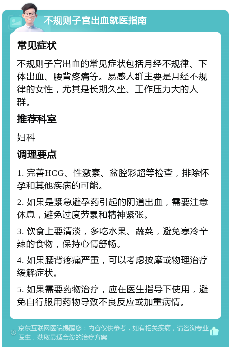 不规则子宫出血就医指南 常见症状 不规则子宫出血的常见症状包括月经不规律、下体出血、腰背疼痛等。易感人群主要是月经不规律的女性，尤其是长期久坐、工作压力大的人群。 推荐科室 妇科 调理要点 1. 完善HCG、性激素、盆腔彩超等检查，排除怀孕和其他疾病的可能。 2. 如果是紧急避孕药引起的阴道出血，需要注意休息，避免过度劳累和精神紧张。 3. 饮食上要清淡，多吃水果、蔬菜，避免寒冷辛辣的食物，保持心情舒畅。 4. 如果腰背疼痛严重，可以考虑按摩或物理治疗缓解症状。 5. 如果需要药物治疗，应在医生指导下使用，避免自行服用药物导致不良反应或加重病情。