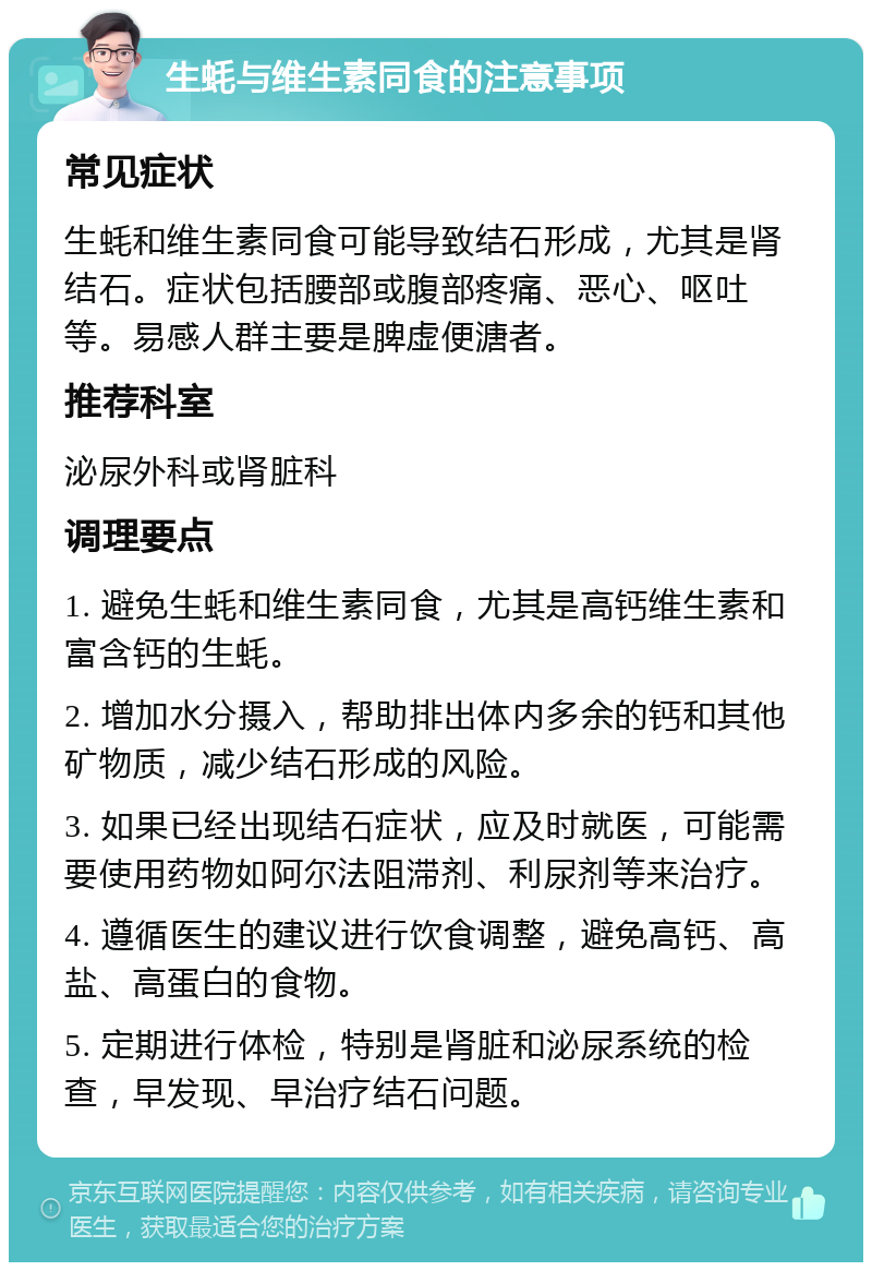 生蚝与维生素同食的注意事项 常见症状 生蚝和维生素同食可能导致结石形成，尤其是肾结石。症状包括腰部或腹部疼痛、恶心、呕吐等。易感人群主要是脾虚便溏者。 推荐科室 泌尿外科或肾脏科 调理要点 1. 避免生蚝和维生素同食，尤其是高钙维生素和富含钙的生蚝。 2. 增加水分摄入，帮助排出体内多余的钙和其他矿物质，减少结石形成的风险。 3. 如果已经出现结石症状，应及时就医，可能需要使用药物如阿尔法阻滞剂、利尿剂等来治疗。 4. 遵循医生的建议进行饮食调整，避免高钙、高盐、高蛋白的食物。 5. 定期进行体检，特别是肾脏和泌尿系统的检查，早发现、早治疗结石问题。