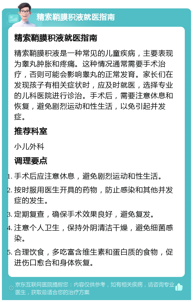 精索鞘膜积液就医指南 精索鞘膜积液就医指南 精索鞘膜积液是一种常见的儿童疾病，主要表现为睾丸肿胀和疼痛。这种情况通常需要手术治疗，否则可能会影响睾丸的正常发育。家长们在发现孩子有相关症状时，应及时就医，选择专业的儿科医院进行诊治。手术后，需要注意休息和恢复，避免剧烈运动和性生活，以免引起并发症。 推荐科室 小儿外科 调理要点 手术后应注意休息，避免剧烈运动和性生活。 按时服用医生开具的药物，防止感染和其他并发症的发生。 定期复查，确保手术效果良好，避免复发。 注意个人卫生，保持外阴清洁干燥，避免细菌感染。 合理饮食，多吃富含维生素和蛋白质的食物，促进伤口愈合和身体恢复。