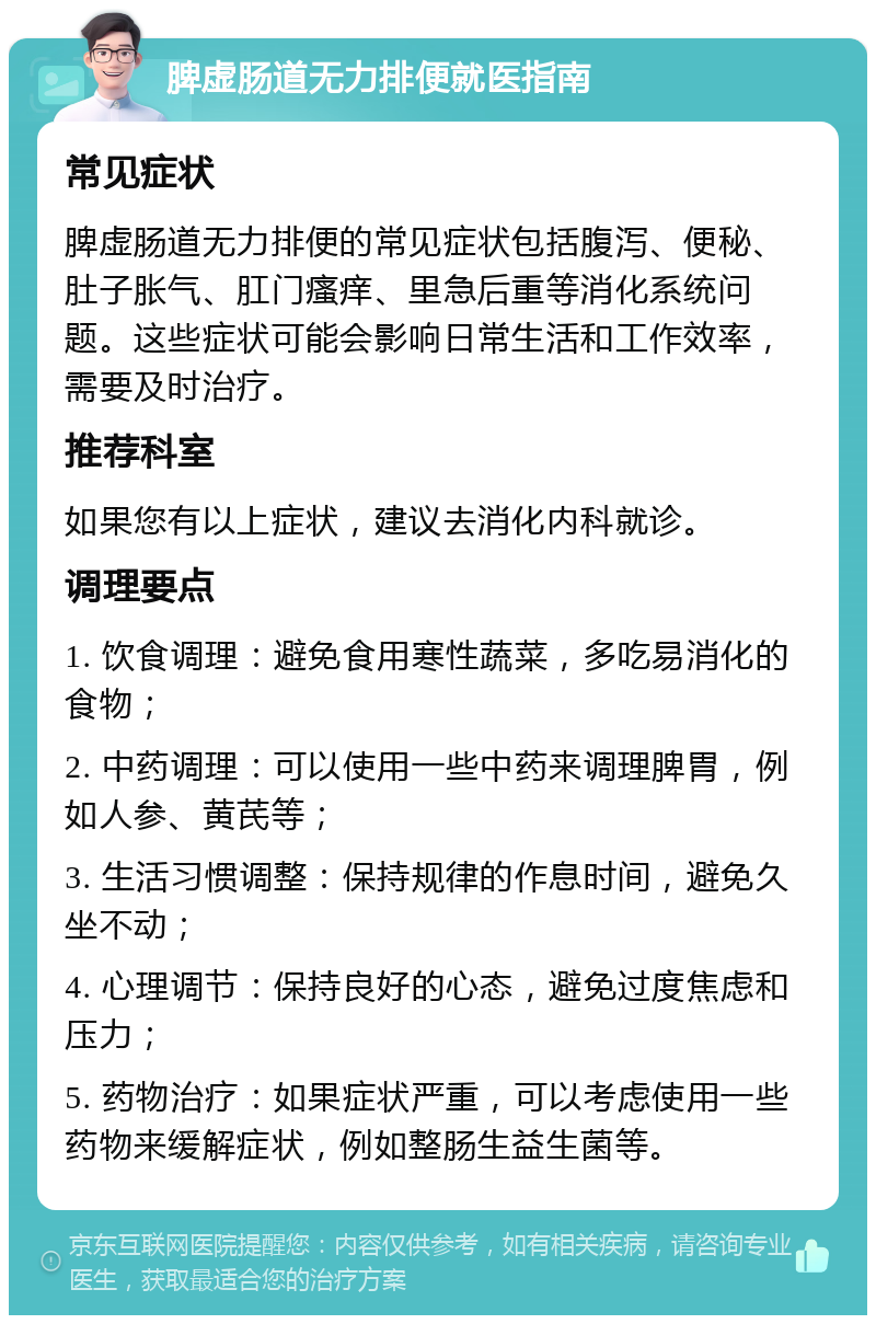 脾虚肠道无力排便就医指南 常见症状 脾虚肠道无力排便的常见症状包括腹泻、便秘、肚子胀气、肛门瘙痒、里急后重等消化系统问题。这些症状可能会影响日常生活和工作效率，需要及时治疗。 推荐科室 如果您有以上症状，建议去消化内科就诊。 调理要点 1. 饮食调理：避免食用寒性蔬菜，多吃易消化的食物； 2. 中药调理：可以使用一些中药来调理脾胃，例如人参、黄芪等； 3. 生活习惯调整：保持规律的作息时间，避免久坐不动； 4. 心理调节：保持良好的心态，避免过度焦虑和压力； 5. 药物治疗：如果症状严重，可以考虑使用一些药物来缓解症状，例如整肠生益生菌等。