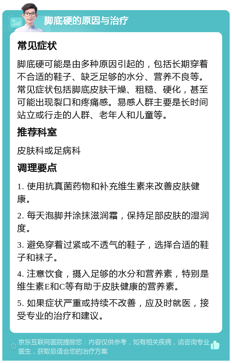 脚底硬的原因与治疗 常见症状 脚底硬可能是由多种原因引起的，包括长期穿着不合适的鞋子、缺乏足够的水分、营养不良等。常见症状包括脚底皮肤干燥、粗糙、硬化，甚至可能出现裂口和疼痛感。易感人群主要是长时间站立或行走的人群、老年人和儿童等。 推荐科室 皮肤科或足病科 调理要点 1. 使用抗真菌药物和补充维生素来改善皮肤健康。 2. 每天泡脚并涂抹滋润霜，保持足部皮肤的湿润度。 3. 避免穿着过紧或不透气的鞋子，选择合适的鞋子和袜子。 4. 注意饮食，摄入足够的水分和营养素，特别是维生素E和C等有助于皮肤健康的营养素。 5. 如果症状严重或持续不改善，应及时就医，接受专业的治疗和建议。