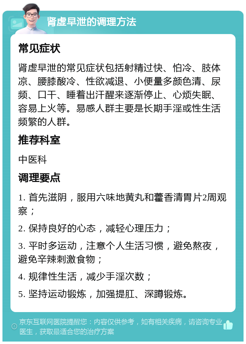 肾虚早泄的调理方法 常见症状 肾虚早泄的常见症状包括射精过快、怕冷、肢体凉、腰膝酸冷、性欲减退、小便量多颜色清、尿频、口干、睡着出汗醒来逐渐停止、心烦失眠、容易上火等。易感人群主要是长期手淫或性生活频繁的人群。 推荐科室 中医科 调理要点 1. 首先滋阴，服用六味地黄丸和藿香清胃片2周观察； 2. 保持良好的心态，减轻心理压力； 3. 平时多运动，注意个人生活习惯，避免熬夜，避免辛辣刺激食物； 4. 规律性生活，减少手淫次数； 5. 坚持运动锻炼，加强提肛、深蹲锻炼。