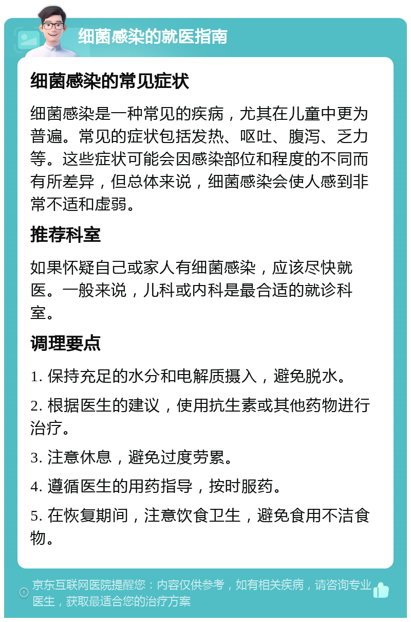 细菌感染的就医指南 细菌感染的常见症状 细菌感染是一种常见的疾病，尤其在儿童中更为普遍。常见的症状包括发热、呕吐、腹泻、乏力等。这些症状可能会因感染部位和程度的不同而有所差异，但总体来说，细菌感染会使人感到非常不适和虚弱。 推荐科室 如果怀疑自己或家人有细菌感染，应该尽快就医。一般来说，儿科或内科是最合适的就诊科室。 调理要点 1. 保持充足的水分和电解质摄入，避免脱水。 2. 根据医生的建议，使用抗生素或其他药物进行治疗。 3. 注意休息，避免过度劳累。 4. 遵循医生的用药指导，按时服药。 5. 在恢复期间，注意饮食卫生，避免食用不洁食物。