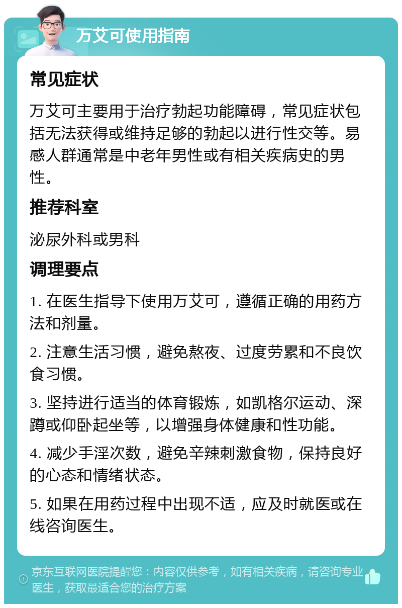 万艾可使用指南 常见症状 万艾可主要用于治疗勃起功能障碍，常见症状包括无法获得或维持足够的勃起以进行性交等。易感人群通常是中老年男性或有相关疾病史的男性。 推荐科室 泌尿外科或男科 调理要点 1. 在医生指导下使用万艾可，遵循正确的用药方法和剂量。 2. 注意生活习惯，避免熬夜、过度劳累和不良饮食习惯。 3. 坚持进行适当的体育锻炼，如凯格尔运动、深蹲或仰卧起坐等，以增强身体健康和性功能。 4. 减少手淫次数，避免辛辣刺激食物，保持良好的心态和情绪状态。 5. 如果在用药过程中出现不适，应及时就医或在线咨询医生。