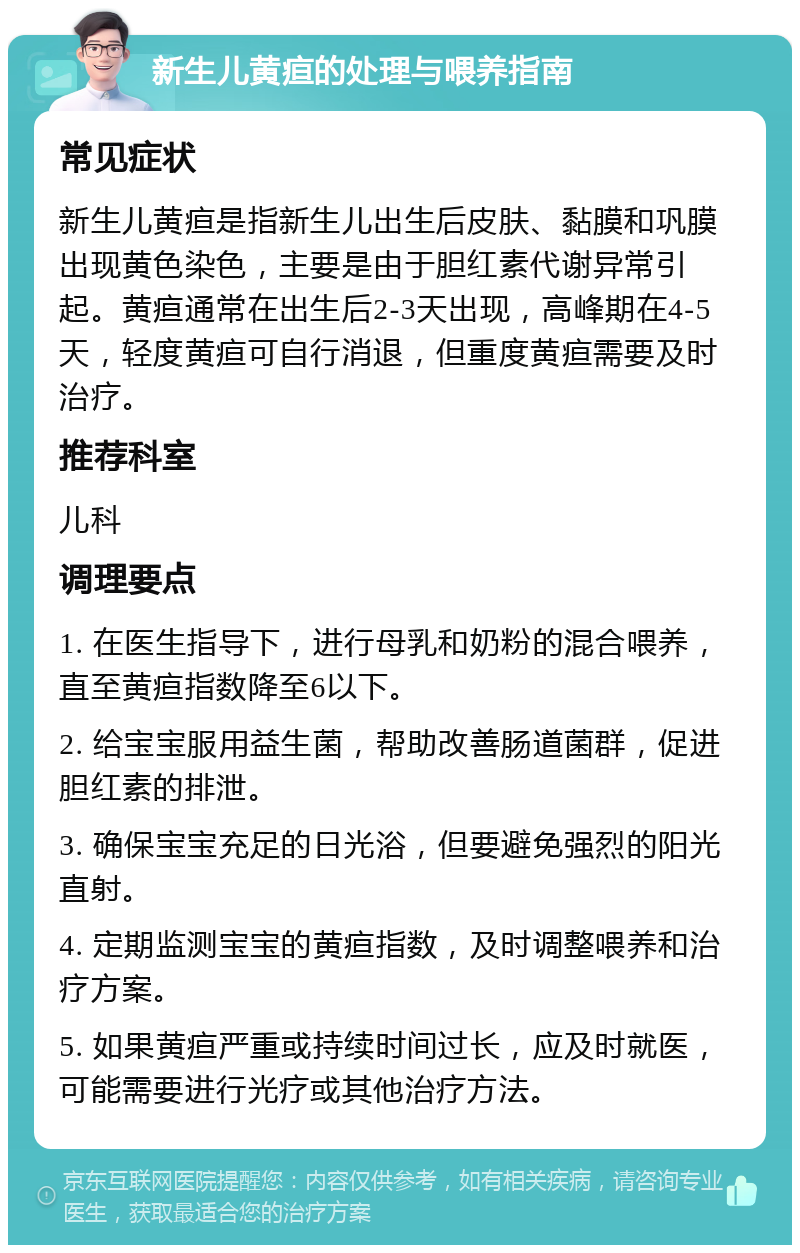 新生儿黄疸的处理与喂养指南 常见症状 新生儿黄疸是指新生儿出生后皮肤、黏膜和巩膜出现黄色染色，主要是由于胆红素代谢异常引起。黄疸通常在出生后2-3天出现，高峰期在4-5天，轻度黄疸可自行消退，但重度黄疸需要及时治疗。 推荐科室 儿科 调理要点 1. 在医生指导下，进行母乳和奶粉的混合喂养，直至黄疸指数降至6以下。 2. 给宝宝服用益生菌，帮助改善肠道菌群，促进胆红素的排泄。 3. 确保宝宝充足的日光浴，但要避免强烈的阳光直射。 4. 定期监测宝宝的黄疸指数，及时调整喂养和治疗方案。 5. 如果黄疸严重或持续时间过长，应及时就医，可能需要进行光疗或其他治疗方法。