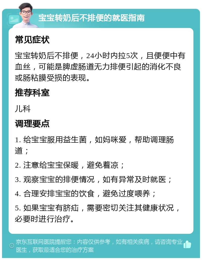 宝宝转奶后不排便的就医指南 常见症状 宝宝转奶后不排便，24小时内拉5次，且便便中有血丝，可能是脾虚肠道无力排便引起的消化不良或肠粘膜受损的表现。 推荐科室 儿科 调理要点 1. 给宝宝服用益生菌，如妈咪爱，帮助调理肠道； 2. 注意给宝宝保暖，避免着凉； 3. 观察宝宝的排便情况，如有异常及时就医； 4. 合理安排宝宝的饮食，避免过度喂养； 5. 如果宝宝有脐疝，需要密切关注其健康状况，必要时进行治疗。