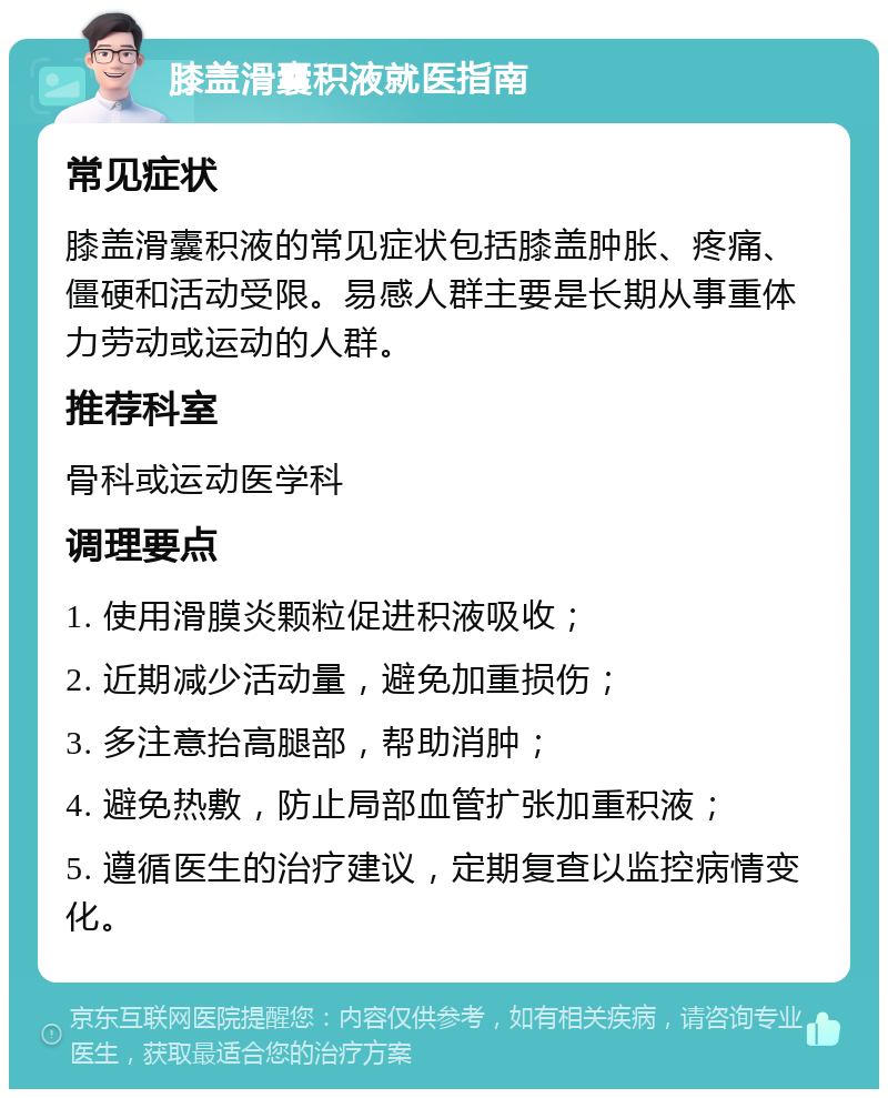 膝盖滑囊积液就医指南 常见症状 膝盖滑囊积液的常见症状包括膝盖肿胀、疼痛、僵硬和活动受限。易感人群主要是长期从事重体力劳动或运动的人群。 推荐科室 骨科或运动医学科 调理要点 1. 使用滑膜炎颗粒促进积液吸收； 2. 近期减少活动量，避免加重损伤； 3. 多注意抬高腿部，帮助消肿； 4. 避免热敷，防止局部血管扩张加重积液； 5. 遵循医生的治疗建议，定期复查以监控病情变化。