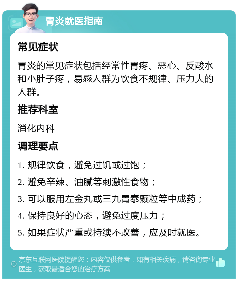 胃炎就医指南 常见症状 胃炎的常见症状包括经常性胃疼、恶心、反酸水和小肚子疼，易感人群为饮食不规律、压力大的人群。 推荐科室 消化内科 调理要点 1. 规律饮食，避免过饥或过饱； 2. 避免辛辣、油腻等刺激性食物； 3. 可以服用左金丸或三九胃泰颗粒等中成药； 4. 保持良好的心态，避免过度压力； 5. 如果症状严重或持续不改善，应及时就医。