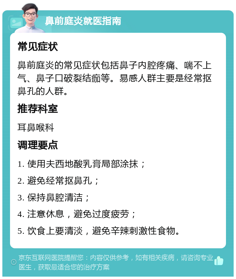 鼻前庭炎就医指南 常见症状 鼻前庭炎的常见症状包括鼻子内腔疼痛、喘不上气、鼻子口破裂结痂等。易感人群主要是经常抠鼻孔的人群。 推荐科室 耳鼻喉科 调理要点 1. 使用夫西地酸乳膏局部涂抹； 2. 避免经常抠鼻孔； 3. 保持鼻腔清洁； 4. 注意休息，避免过度疲劳； 5. 饮食上要清淡，避免辛辣刺激性食物。