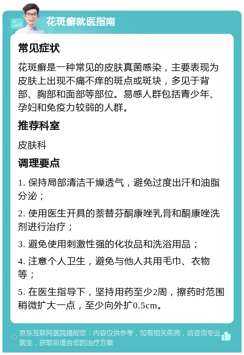 花斑癣就医指南 常见症状 花斑癣是一种常见的皮肤真菌感染，主要表现为皮肤上出现不痛不痒的斑点或斑块，多见于背部、胸部和面部等部位。易感人群包括青少年、孕妇和免疫力较弱的人群。 推荐科室 皮肤科 调理要点 1. 保持局部清洁干燥透气，避免过度出汗和油脂分泌； 2. 使用医生开具的萘替芬酮康唑乳膏和酮康唑洗剂进行治疗； 3. 避免使用刺激性强的化妆品和洗浴用品； 4. 注意个人卫生，避免与他人共用毛巾、衣物等； 5. 在医生指导下，坚持用药至少2周，擦药时范围稍微扩大一点，至少向外扩0.5cm。