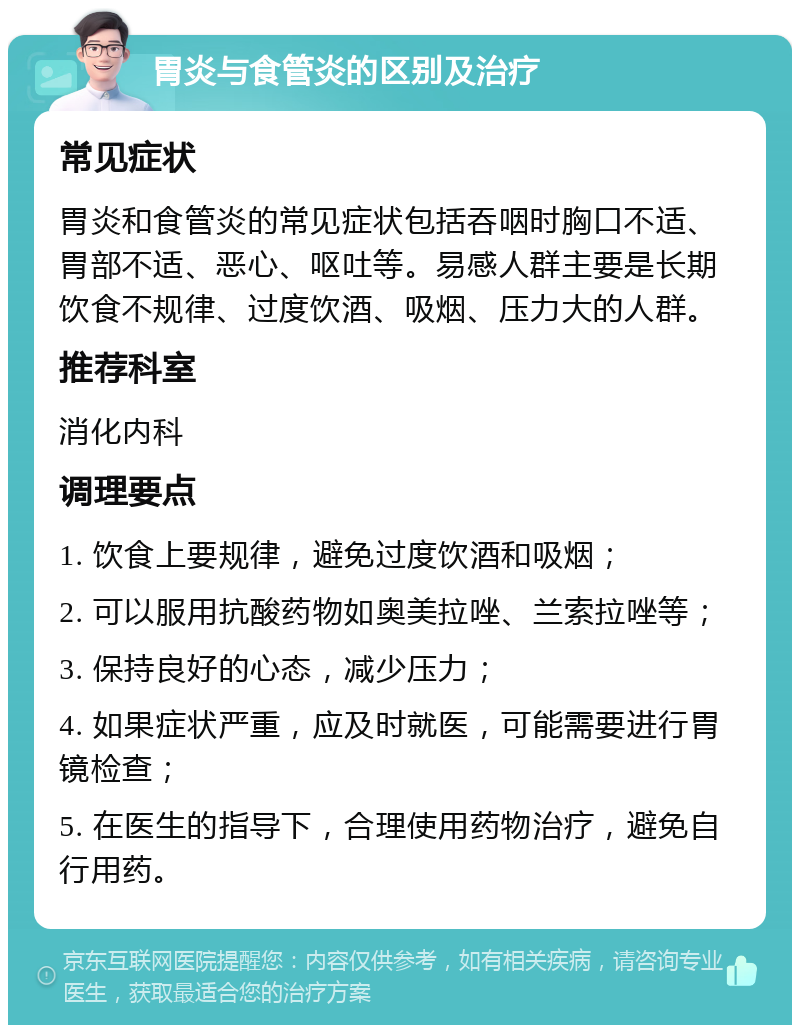 胃炎与食管炎的区别及治疗 常见症状 胃炎和食管炎的常见症状包括吞咽时胸口不适、胃部不适、恶心、呕吐等。易感人群主要是长期饮食不规律、过度饮酒、吸烟、压力大的人群。 推荐科室 消化内科 调理要点 1. 饮食上要规律，避免过度饮酒和吸烟； 2. 可以服用抗酸药物如奥美拉唑、兰索拉唑等； 3. 保持良好的心态，减少压力； 4. 如果症状严重，应及时就医，可能需要进行胃镜检查； 5. 在医生的指导下，合理使用药物治疗，避免自行用药。