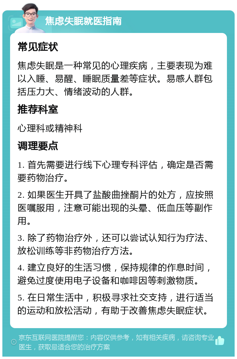 焦虑失眠就医指南 常见症状 焦虑失眠是一种常见的心理疾病，主要表现为难以入睡、易醒、睡眠质量差等症状。易感人群包括压力大、情绪波动的人群。 推荐科室 心理科或精神科 调理要点 1. 首先需要进行线下心理专科评估，确定是否需要药物治疗。 2. 如果医生开具了盐酸曲挫酮片的处方，应按照医嘱服用，注意可能出现的头晕、低血压等副作用。 3. 除了药物治疗外，还可以尝试认知行为疗法、放松训练等非药物治疗方法。 4. 建立良好的生活习惯，保持规律的作息时间，避免过度使用电子设备和咖啡因等刺激物质。 5. 在日常生活中，积极寻求社交支持，进行适当的运动和放松活动，有助于改善焦虑失眠症状。