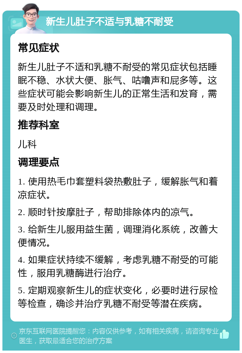 新生儿肚子不适与乳糖不耐受 常见症状 新生儿肚子不适和乳糖不耐受的常见症状包括睡眠不稳、水状大便、胀气、咕噜声和屁多等。这些症状可能会影响新生儿的正常生活和发育，需要及时处理和调理。 推荐科室 儿科 调理要点 1. 使用热毛巾套塑料袋热敷肚子，缓解胀气和着凉症状。 2. 顺时针按摩肚子，帮助排除体内的凉气。 3. 给新生儿服用益生菌，调理消化系统，改善大便情况。 4. 如果症状持续不缓解，考虑乳糖不耐受的可能性，服用乳糖酶进行治疗。 5. 定期观察新生儿的症状变化，必要时进行尿检等检查，确诊并治疗乳糖不耐受等潜在疾病。