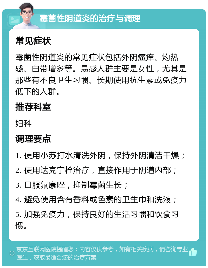 霉菌性阴道炎的治疗与调理 常见症状 霉菌性阴道炎的常见症状包括外阴瘙痒、灼热感、白带增多等。易感人群主要是女性，尤其是那些有不良卫生习惯、长期使用抗生素或免疫力低下的人群。 推荐科室 妇科 调理要点 1. 使用小苏打水清洗外阴，保持外阴清洁干燥； 2. 使用达克宁栓治疗，直接作用于阴道内部； 3. 口服氟康唑，抑制霉菌生长； 4. 避免使用含有香料或色素的卫生巾和洗液； 5. 加强免疫力，保持良好的生活习惯和饮食习惯。