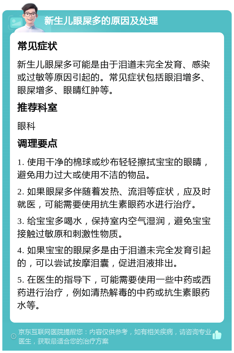 新生儿眼屎多的原因及处理 常见症状 新生儿眼屎多可能是由于泪道未完全发育、感染或过敏等原因引起的。常见症状包括眼泪增多、眼屎增多、眼睛红肿等。 推荐科室 眼科 调理要点 1. 使用干净的棉球或纱布轻轻擦拭宝宝的眼睛，避免用力过大或使用不洁的物品。 2. 如果眼屎多伴随着发热、流泪等症状，应及时就医，可能需要使用抗生素眼药水进行治疗。 3. 给宝宝多喝水，保持室内空气湿润，避免宝宝接触过敏原和刺激性物质。 4. 如果宝宝的眼屎多是由于泪道未完全发育引起的，可以尝试按摩泪囊，促进泪液排出。 5. 在医生的指导下，可能需要使用一些中药或西药进行治疗，例如清热解毒的中药或抗生素眼药水等。