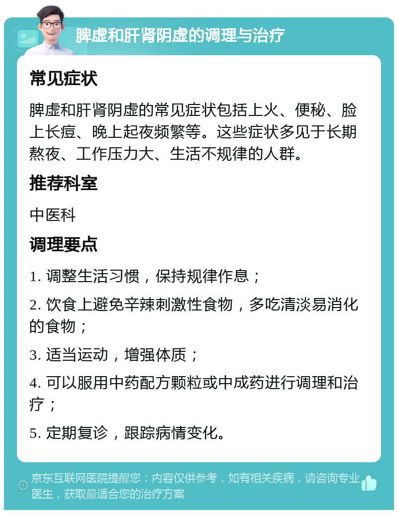 脾虚和肝肾阴虚的调理与治疗 常见症状 脾虚和肝肾阴虚的常见症状包括上火、便秘、脸上长痘、晚上起夜频繁等。这些症状多见于长期熬夜、工作压力大、生活不规律的人群。 推荐科室 中医科 调理要点 1. 调整生活习惯，保持规律作息； 2. 饮食上避免辛辣刺激性食物，多吃清淡易消化的食物； 3. 适当运动，增强体质； 4. 可以服用中药配方颗粒或中成药进行调理和治疗； 5. 定期复诊，跟踪病情变化。