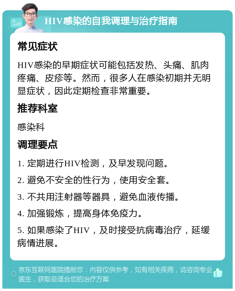 HIV感染的自我调理与治疗指南 常见症状 HIV感染的早期症状可能包括发热、头痛、肌肉疼痛、皮疹等。然而，很多人在感染初期并无明显症状，因此定期检查非常重要。 推荐科室 感染科 调理要点 1. 定期进行HIV检测，及早发现问题。 2. 避免不安全的性行为，使用安全套。 3. 不共用注射器等器具，避免血液传播。 4. 加强锻炼，提高身体免疫力。 5. 如果感染了HIV，及时接受抗病毒治疗，延缓病情进展。