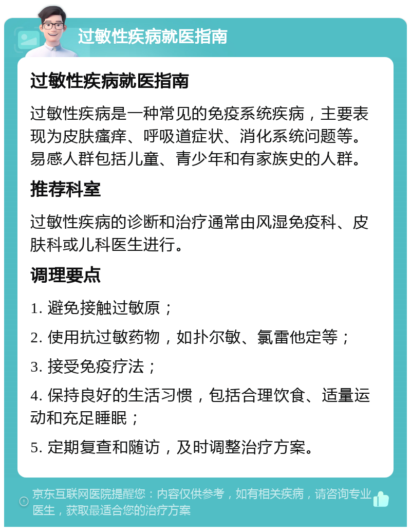 过敏性疾病就医指南 过敏性疾病就医指南 过敏性疾病是一种常见的免疫系统疾病，主要表现为皮肤瘙痒、呼吸道症状、消化系统问题等。易感人群包括儿童、青少年和有家族史的人群。 推荐科室 过敏性疾病的诊断和治疗通常由风湿免疫科、皮肤科或儿科医生进行。 调理要点 1. 避免接触过敏原； 2. 使用抗过敏药物，如扑尔敏、氯雷他定等； 3. 接受免疫疗法； 4. 保持良好的生活习惯，包括合理饮食、适量运动和充足睡眠； 5. 定期复查和随访，及时调整治疗方案。