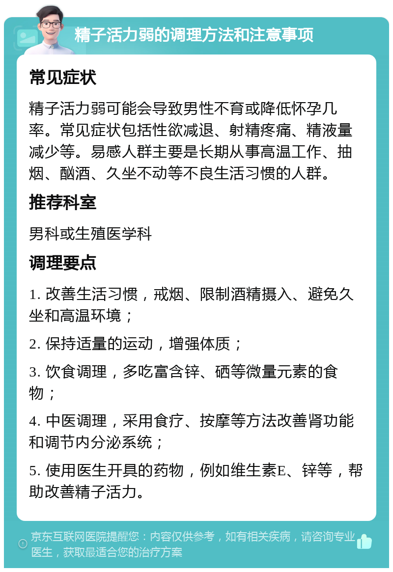 精子活力弱的调理方法和注意事项 常见症状 精子活力弱可能会导致男性不育或降低怀孕几率。常见症状包括性欲减退、射精疼痛、精液量减少等。易感人群主要是长期从事高温工作、抽烟、酗酒、久坐不动等不良生活习惯的人群。 推荐科室 男科或生殖医学科 调理要点 1. 改善生活习惯，戒烟、限制酒精摄入、避免久坐和高温环境； 2. 保持适量的运动，增强体质； 3. 饮食调理，多吃富含锌、硒等微量元素的食物； 4. 中医调理，采用食疗、按摩等方法改善肾功能和调节内分泌系统； 5. 使用医生开具的药物，例如维生素E、锌等，帮助改善精子活力。