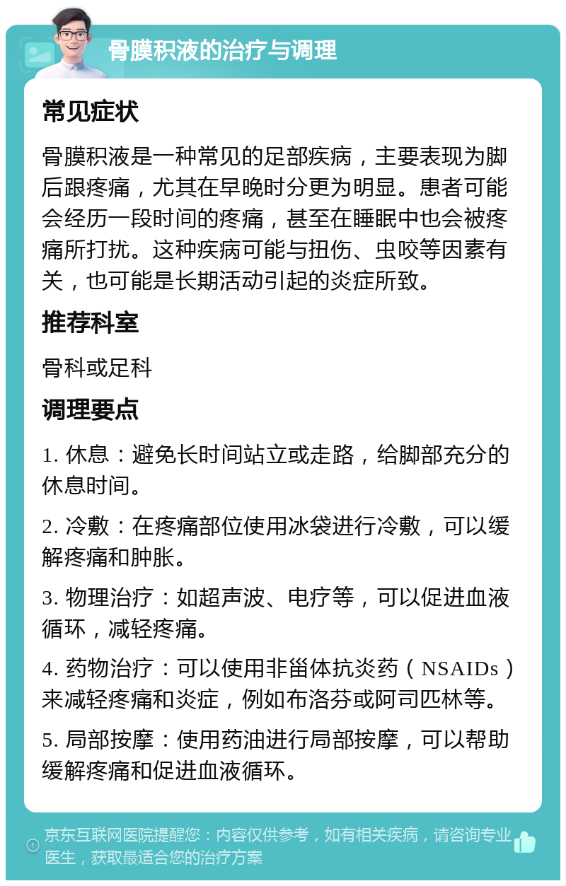 骨膜积液的治疗与调理 常见症状 骨膜积液是一种常见的足部疾病，主要表现为脚后跟疼痛，尤其在早晚时分更为明显。患者可能会经历一段时间的疼痛，甚至在睡眠中也会被疼痛所打扰。这种疾病可能与扭伤、虫咬等因素有关，也可能是长期活动引起的炎症所致。 推荐科室 骨科或足科 调理要点 1. 休息：避免长时间站立或走路，给脚部充分的休息时间。 2. 冷敷：在疼痛部位使用冰袋进行冷敷，可以缓解疼痛和肿胀。 3. 物理治疗：如超声波、电疗等，可以促进血液循环，减轻疼痛。 4. 药物治疗：可以使用非甾体抗炎药（NSAIDs）来减轻疼痛和炎症，例如布洛芬或阿司匹林等。 5. 局部按摩：使用药油进行局部按摩，可以帮助缓解疼痛和促进血液循环。