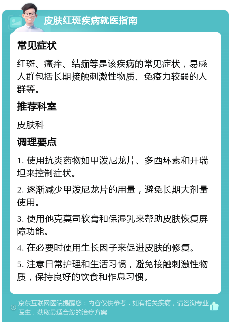 皮肤红斑疾病就医指南 常见症状 红斑、瘙痒、结痂等是该疾病的常见症状，易感人群包括长期接触刺激性物质、免疫力较弱的人群等。 推荐科室 皮肤科 调理要点 1. 使用抗炎药物如甲泼尼龙片、多西环素和开瑞坦来控制症状。 2. 逐渐减少甲泼尼龙片的用量，避免长期大剂量使用。 3. 使用他克莫司软膏和保湿乳来帮助皮肤恢复屏障功能。 4. 在必要时使用生长因子来促进皮肤的修复。 5. 注意日常护理和生活习惯，避免接触刺激性物质，保持良好的饮食和作息习惯。