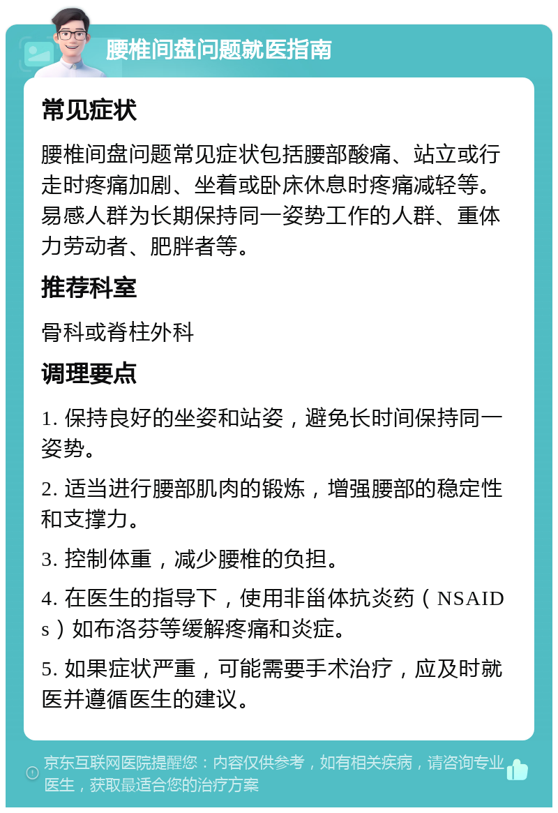 腰椎间盘问题就医指南 常见症状 腰椎间盘问题常见症状包括腰部酸痛、站立或行走时疼痛加剧、坐着或卧床休息时疼痛减轻等。易感人群为长期保持同一姿势工作的人群、重体力劳动者、肥胖者等。 推荐科室 骨科或脊柱外科 调理要点 1. 保持良好的坐姿和站姿，避免长时间保持同一姿势。 2. 适当进行腰部肌肉的锻炼，增强腰部的稳定性和支撑力。 3. 控制体重，减少腰椎的负担。 4. 在医生的指导下，使用非甾体抗炎药（NSAIDs）如布洛芬等缓解疼痛和炎症。 5. 如果症状严重，可能需要手术治疗，应及时就医并遵循医生的建议。