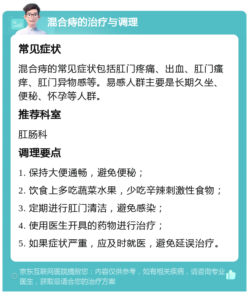 混合痔的治疗与调理 常见症状 混合痔的常见症状包括肛门疼痛、出血、肛门瘙痒、肛门异物感等。易感人群主要是长期久坐、便秘、怀孕等人群。 推荐科室 肛肠科 调理要点 1. 保持大便通畅，避免便秘； 2. 饮食上多吃蔬菜水果，少吃辛辣刺激性食物； 3. 定期进行肛门清洁，避免感染； 4. 使用医生开具的药物进行治疗； 5. 如果症状严重，应及时就医，避免延误治疗。