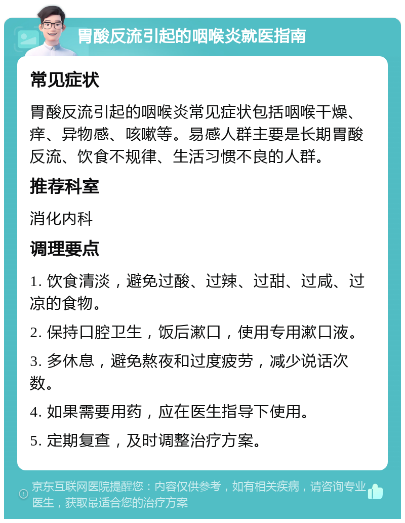 胃酸反流引起的咽喉炎就医指南 常见症状 胃酸反流引起的咽喉炎常见症状包括咽喉干燥、痒、异物感、咳嗽等。易感人群主要是长期胃酸反流、饮食不规律、生活习惯不良的人群。 推荐科室 消化内科 调理要点 1. 饮食清淡，避免过酸、过辣、过甜、过咸、过凉的食物。 2. 保持口腔卫生，饭后漱口，使用专用漱口液。 3. 多休息，避免熬夜和过度疲劳，减少说话次数。 4. 如果需要用药，应在医生指导下使用。 5. 定期复查，及时调整治疗方案。