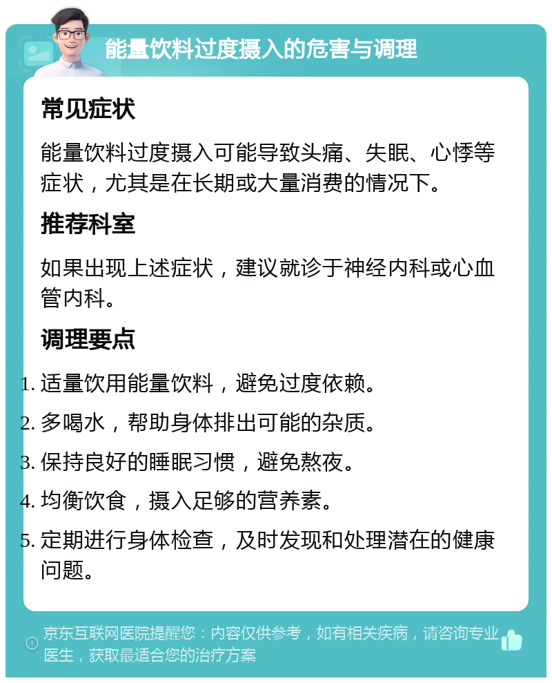 能量饮料过度摄入的危害与调理 常见症状 能量饮料过度摄入可能导致头痛、失眠、心悸等症状，尤其是在长期或大量消费的情况下。 推荐科室 如果出现上述症状，建议就诊于神经内科或心血管内科。 调理要点 适量饮用能量饮料，避免过度依赖。 多喝水，帮助身体排出可能的杂质。 保持良好的睡眠习惯，避免熬夜。 均衡饮食，摄入足够的营养素。 定期进行身体检查，及时发现和处理潜在的健康问题。