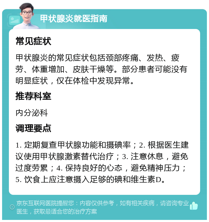 甲状腺炎就医指南 常见症状 甲状腺炎的常见症状包括颈部疼痛、发热、疲劳、体重增加、皮肤干燥等。部分患者可能没有明显症状，仅在体检中发现异常。 推荐科室 内分泌科 调理要点 1. 定期复查甲状腺功能和摄碘率；2. 根据医生建议使用甲状腺激素替代治疗；3. 注意休息，避免过度劳累；4. 保持良好的心态，避免精神压力；5. 饮食上应注意摄入足够的碘和维生素D。