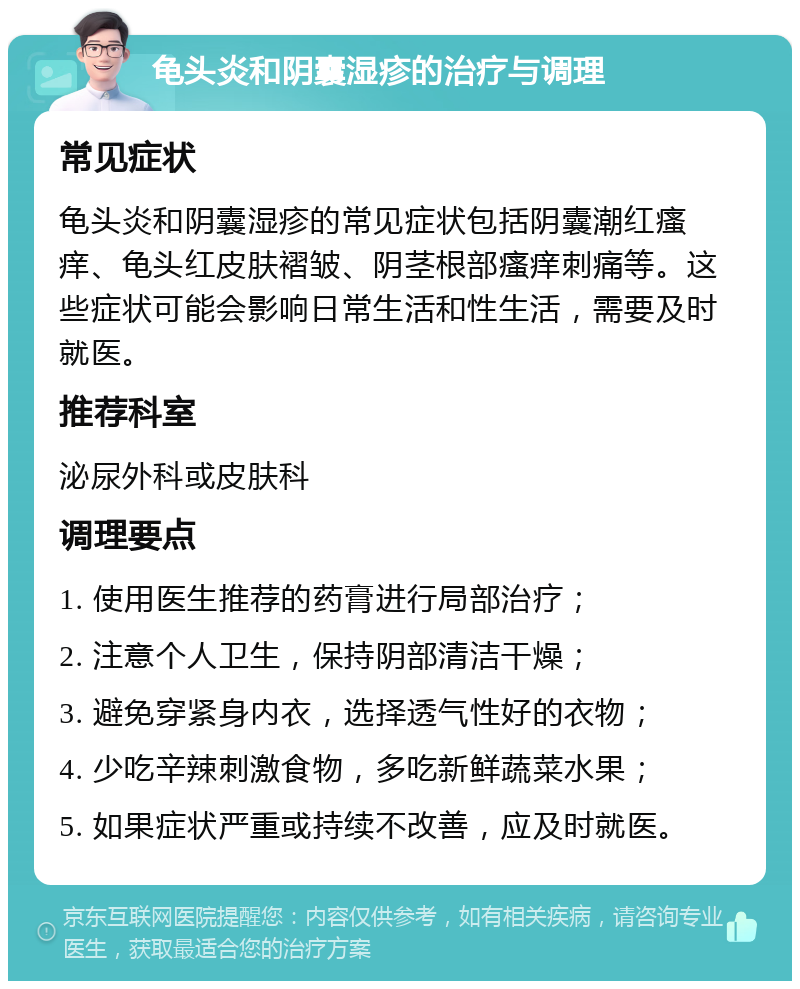 龟头炎和阴囊湿疹的治疗与调理 常见症状 龟头炎和阴囊湿疹的常见症状包括阴囊潮红瘙痒、龟头红皮肤褶皱、阴茎根部瘙痒刺痛等。这些症状可能会影响日常生活和性生活，需要及时就医。 推荐科室 泌尿外科或皮肤科 调理要点 1. 使用医生推荐的药膏进行局部治疗； 2. 注意个人卫生，保持阴部清洁干燥； 3. 避免穿紧身内衣，选择透气性好的衣物； 4. 少吃辛辣刺激食物，多吃新鲜蔬菜水果； 5. 如果症状严重或持续不改善，应及时就医。