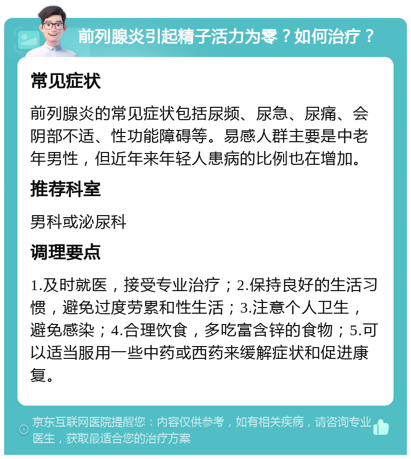 前列腺炎引起精子活力为零？如何治疗？ 常见症状 前列腺炎的常见症状包括尿频、尿急、尿痛、会阴部不适、性功能障碍等。易感人群主要是中老年男性，但近年来年轻人患病的比例也在增加。 推荐科室 男科或泌尿科 调理要点 1.及时就医，接受专业治疗；2.保持良好的生活习惯，避免过度劳累和性生活；3.注意个人卫生，避免感染；4.合理饮食，多吃富含锌的食物；5.可以适当服用一些中药或西药来缓解症状和促进康复。