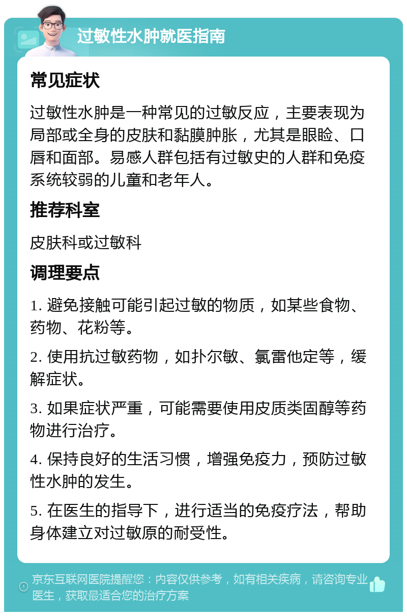 过敏性水肿就医指南 常见症状 过敏性水肿是一种常见的过敏反应，主要表现为局部或全身的皮肤和黏膜肿胀，尤其是眼睑、口唇和面部。易感人群包括有过敏史的人群和免疫系统较弱的儿童和老年人。 推荐科室 皮肤科或过敏科 调理要点 1. 避免接触可能引起过敏的物质，如某些食物、药物、花粉等。 2. 使用抗过敏药物，如扑尔敏、氯雷他定等，缓解症状。 3. 如果症状严重，可能需要使用皮质类固醇等药物进行治疗。 4. 保持良好的生活习惯，增强免疫力，预防过敏性水肿的发生。 5. 在医生的指导下，进行适当的免疫疗法，帮助身体建立对过敏原的耐受性。